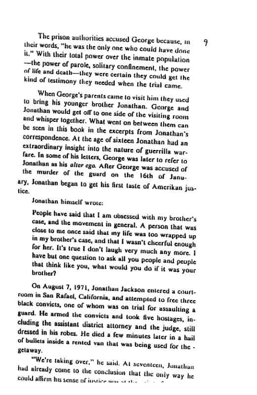 The prison authoriies accused George because, 9 their words, “he was the only one who could have dene  iL" With their total powes over the inmate population the power of parole, soltary confinement, the power  oF life and death—they were certain they could et the  kind of lestimony (hey needed when the trial came.  When George’s parents cane to visit 1o bring his younger brother Jonathun, Jonathan would get off 10 one side of the visis and whisper together. What went on between them can be scen in this book in the excerpts from Janathag’y correspondence. AL the age of sixteen Jonathan had an extraordinary insight into the nature of guerrilla war- fare. In some of his leters, George was later ta refer tq Jonathan as his alier ego. Afler George was accused of the murder of the guard on the 16th of Janu-  a1y, Jonathan began 1o get his first taste of Amerikan jus- tice,  Jonathan himself wrote:  People huve said that I am ubsessed with my brother’s case, and the movement in general. A person that was close to me once said that my life was too wrapped up in my brother’s case, and that | wasn’t cheerful enough foe her. It’s true 1 don’t laugh very much any more. | have but one question to ask wl you people and peopie  that think like you, what would you do if it was your brother?  On August 7, 1971, Jonathan Juckson entered a court- room in San Rafael, Californi nd attempted (0 frec three black convicts, onc of whom was on trial for ussauliing & guard. He armed the cons and took five hostages, in- cluding the assistant district attorney and  the judge, st dressed in his robes. He died a few minutes later in 3 hail Of bullets inside a rentcd van that was being used for the - getaway,  “We’re tnking over," he suid. Aq Aeventeen, Jonathun b alecudy come 10 the conclusion that the only way he could affiem his sense of i -  